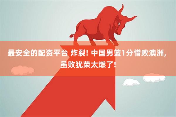 最安全的配资平台 炸裂! 中国男篮1分惜败澳洲, 虽败犹荣太燃了!