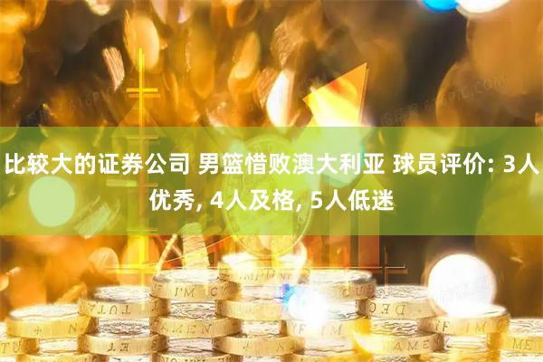 比较大的证券公司 男篮惜败澳大利亚 球员评价: 3人优秀, 4人及格, 5人低迷