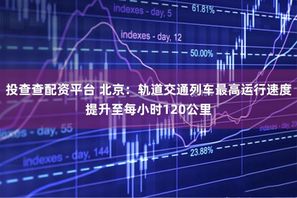 投查查配资平台 北京：轨道交通列车最高运行速度提升至每小时120公里