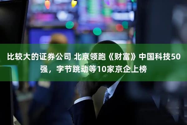 比较大的证券公司 北京领跑《财富》中国科技50强，字节跳动等10家京企上榜