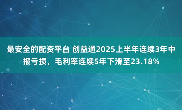 最安全的配资平台 创益通2025上半年连续3年中报亏损，毛利率连续5年下滑至23.18%