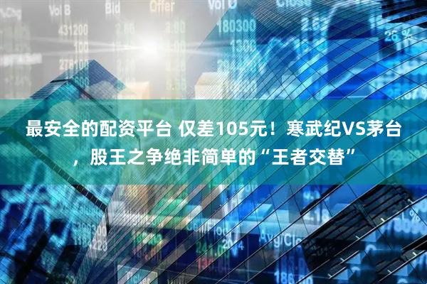 最安全的配资平台 仅差105元！寒武纪VS茅台，股王之争绝非简单的“王者交替”
