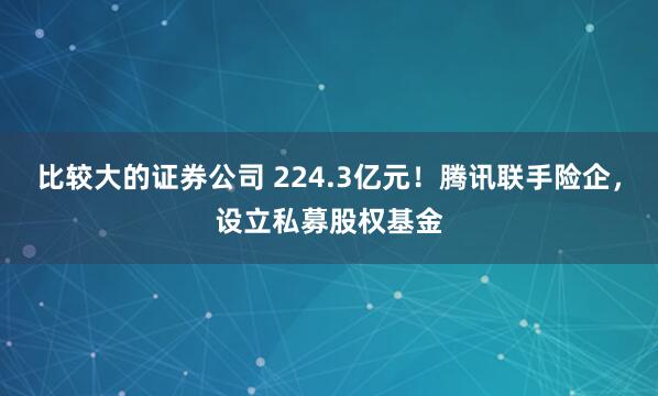 比较大的证券公司 224.3亿元！腾讯联手险企，设立私募股权基金