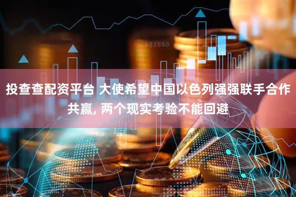 投查查配资平台 大使希望中国以色列强强联手合作共赢, 两个现实考验不能回避