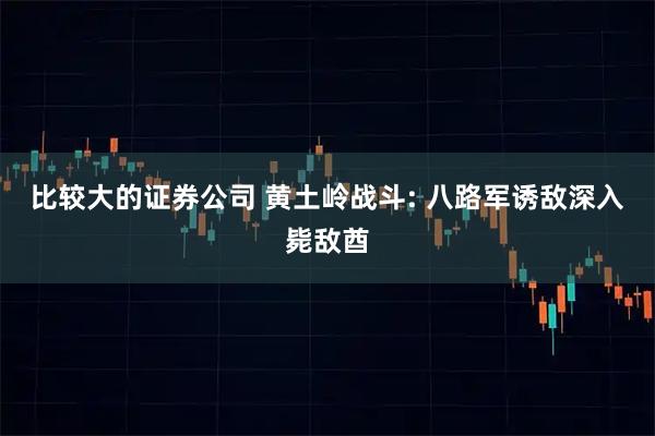 比较大的证券公司 黄土岭战斗: 八路军诱敌深入毙敌酋