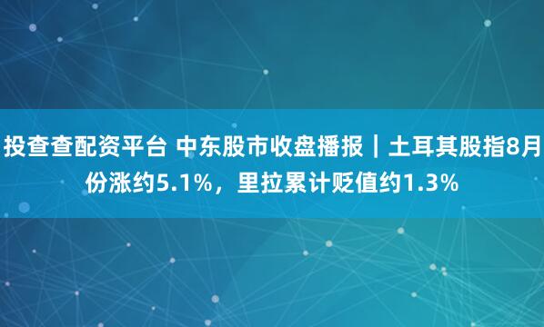 投查查配资平台 中东股市收盘播报｜土耳其股指8月份涨约5.1%，里拉累计贬值约1.3%