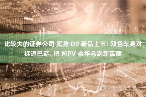 比较大的证券公司 腾势 D9 新品上市: 双色车身对标迈巴赫, 把 MPV 豪华卷到新高度