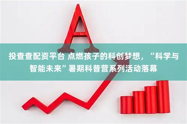 投查查配资平台 点燃孩子的科创梦想，“科学与智能未来”暑期科普营系列活动落幕