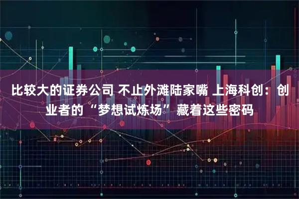 比较大的证券公司 不止外滩陆家嘴 上海科创：创业者的 “梦想试炼场” 藏着这些密码