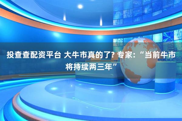 投查查配资平台 大牛市真的了? 专家: “当前牛市将持续两三年”