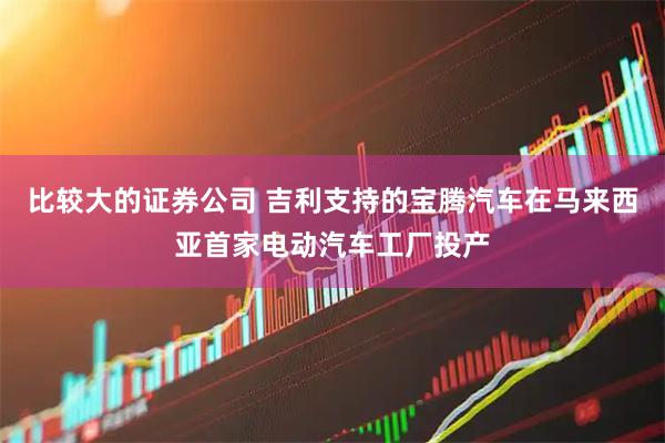 比较大的证券公司 吉利支持的宝腾汽车在马来西亚首家电动汽车工厂投产