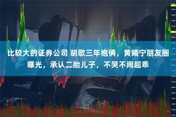 比较大的证券公司 胡歌三年抱俩，黄曦宁朋友圈曝光，承认二胎儿子，不哭不闹超乖