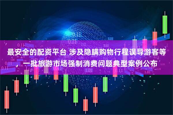 最安全的配资平台 涉及隐瞒购物行程误导游客等，一批旅游市场强制消费问题典型案例公布