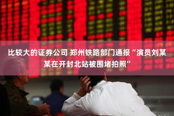 比较大的证券公司 郑州铁路部门通报“演员刘某某在开封北站被围堵拍照”