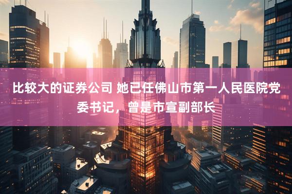 比较大的证券公司 她已任佛山市第一人民医院党委书记，曾是市宣副部长