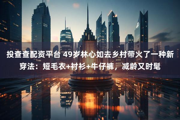 投查查配资平台 49岁林心如去乡村带火了一种新穿法：短毛衣+衬衫+牛仔裤，减龄又时髦