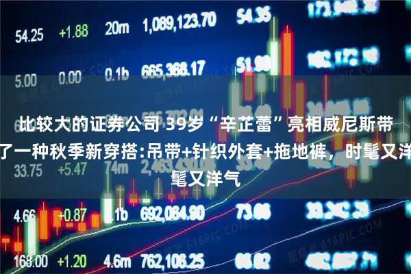 比较大的证券公司 39岁“辛芷蕾”亮相威尼斯带火了一种秋季新穿搭:吊带+针织外套+拖地裤，时髦又洋气