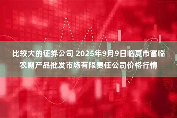 比较大的证券公司 2025年9月9日临夏市富临农副产品批发市场有限责任公司价格行情