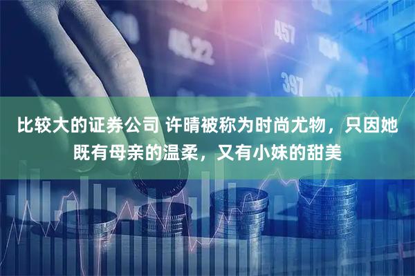比较大的证券公司 许晴被称为时尚尤物，只因她既有母亲的温柔，又有小妹的甜美