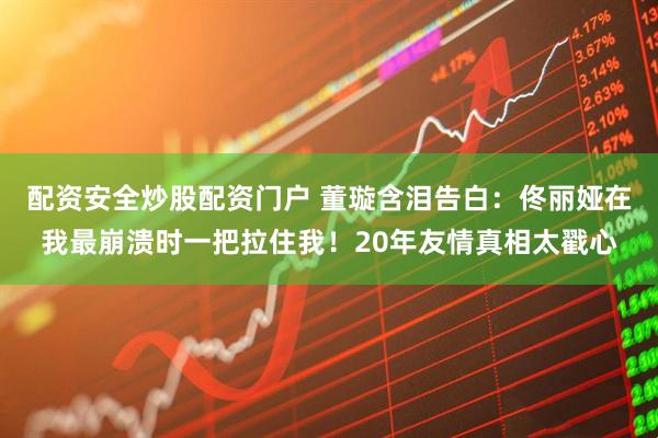 配资安全炒股配资门户 董璇含泪告白：佟丽娅在我最崩溃时一把拉住我！20年友情真相太戳心