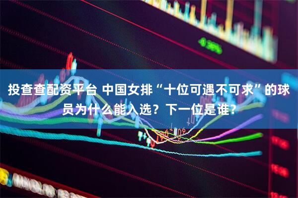 投查查配资平台 中国女排“十位可遇不可求”的球员为什么能入选？下一位是谁？