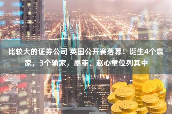 比较大的证券公司 英国公开赛落幕！诞生4个赢家，3个输家，墨菲、赵心童位列其中