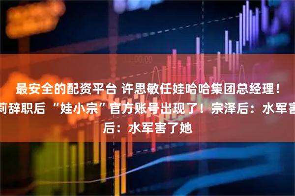 最安全的配资平台 许思敏任娃哈哈集团总经理！宗馥莉辞职后 “娃小宗”官方账号出现了！宗泽后：水军害了她