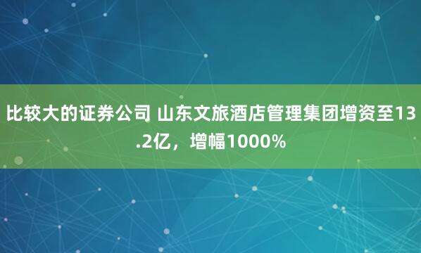 比较大的证券公司 山东文旅酒店管理集团增资至13.2亿，增幅1000%