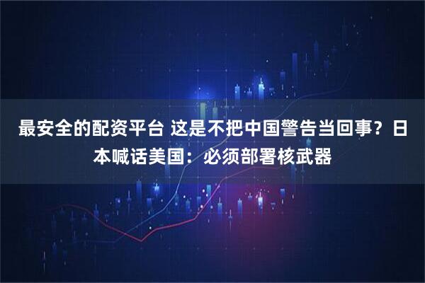 最安全的配资平台 这是不把中国警告当回事？日本喊话美国：必须部署核武器