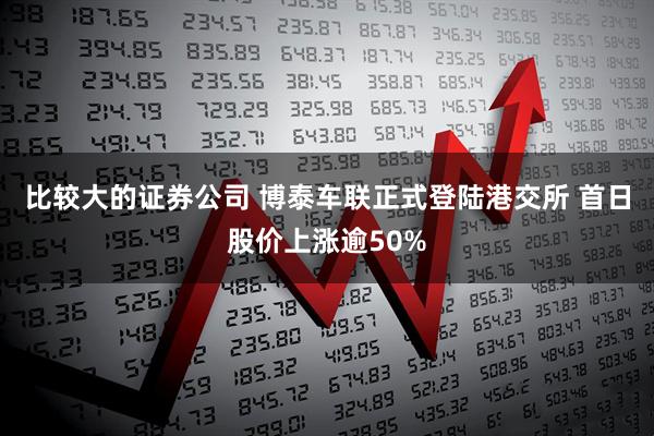 比较大的证券公司 博泰车联正式登陆港交所 首日股价上涨逾50%