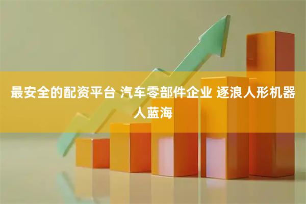 最安全的配资平台 汽车零部件企业 逐浪人形机器人蓝海