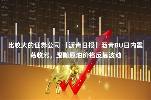 比较大的证券公司 【沥青日报】沥青BU日内震荡收涨，跟随原油价格反复波动