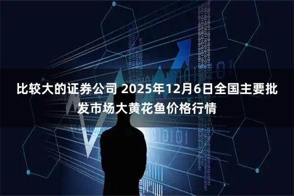 比较大的证券公司 2025年12月6日全国主要批发市场大黄花鱼价格行情