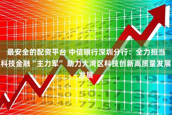 最安全的配资平台 中信银行深圳分行：全力担当科技金融“主力军” 助力大湾区科技创新高质量发展