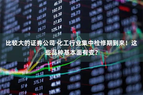 比较大的证券公司 化工行业集中检修期到来！这些品种基本面有变？