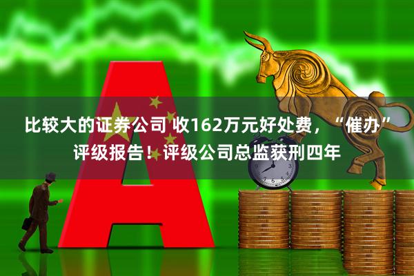 比较大的证券公司 收162万元好处费，“催办”评级报告！评级公司总监获刑四年