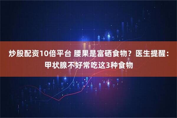 炒股配资10倍平台 腰果是富硒食物？医生提醒：甲状腺不好常吃这3种食物