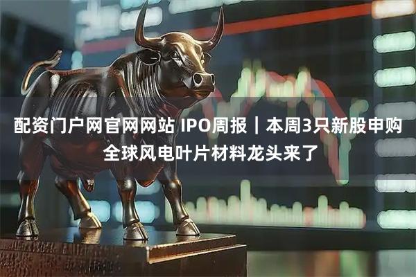 配资门户网官网网站 IPO周报｜本周3只新股申购 全球风电叶片材料龙头来了