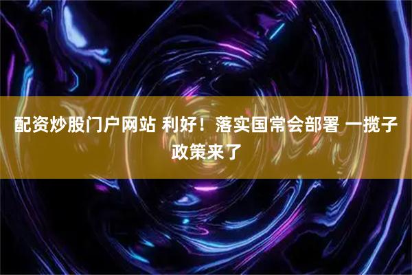 配资炒股门户网站 利好！落实国常会部署 一揽子政策来了
