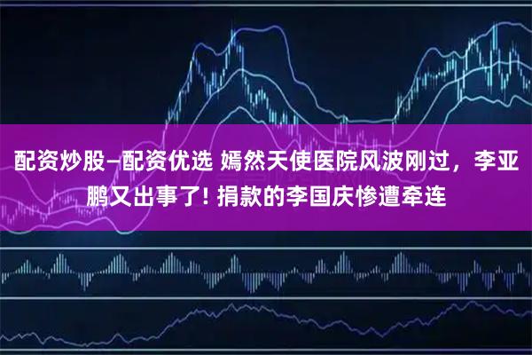 配资炒股—配资优选 嫣然天使医院风波刚过，李亚鹏又出事了! 捐款的李国庆惨遭牵连