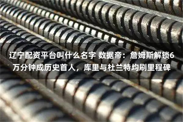 辽宁配资平台叫什么名字 数据帝：詹姆斯解锁6万分钟成历史首人，库里与杜兰特均刷里程碑