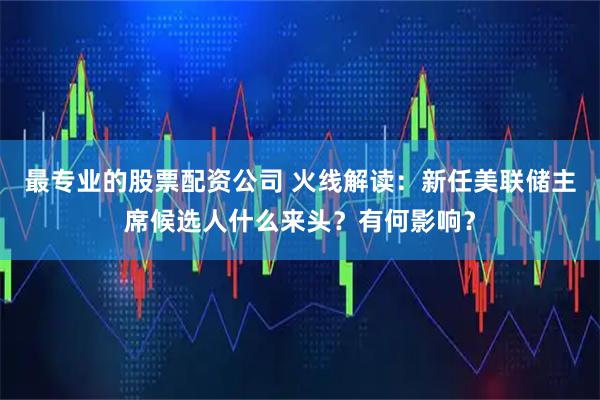 最专业的股票配资公司 火线解读：新任美联储主席候选人什么来头？有何影响？