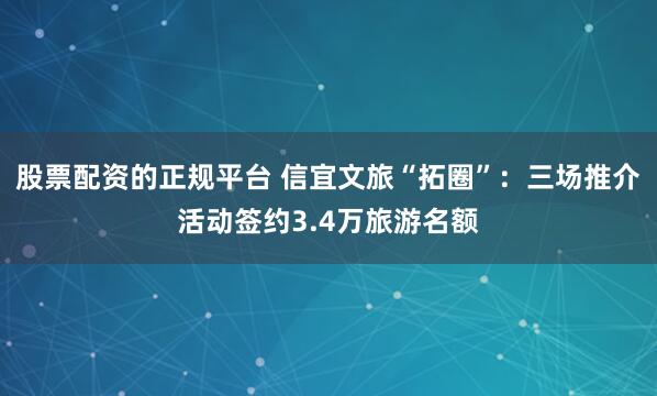 股票配资的正规平台 信宜文旅“拓圈”：三场推介活动签约3.4万旅游名额