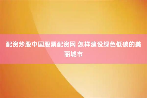 配资炒股中国股票配资网 怎样建设绿色低碳的美丽城市