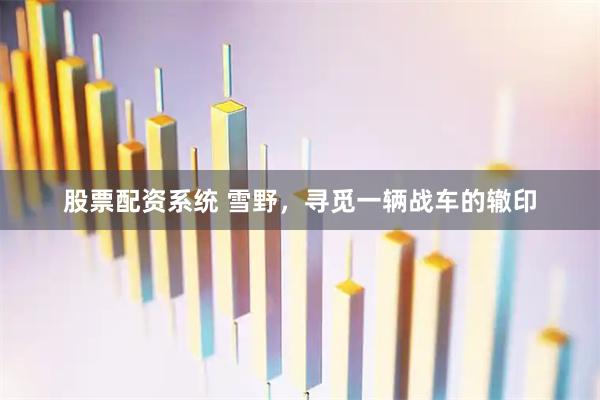 股票配资系统 雪野，寻觅一辆战车的辙印