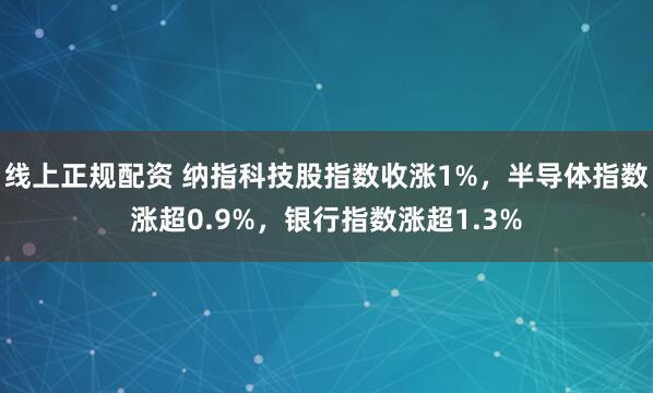 线上正规配资 纳指科技股指数收涨1%，半导体指数涨超0.9%，银行指数涨超1.3%