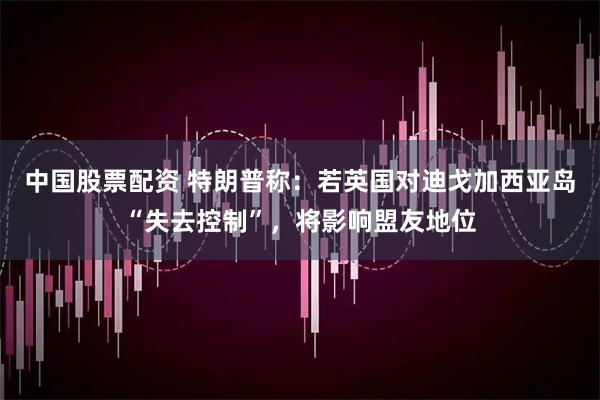 中国股票配资 特朗普称：若英国对迪戈加西亚岛“失去控制”，将影响盟友地位