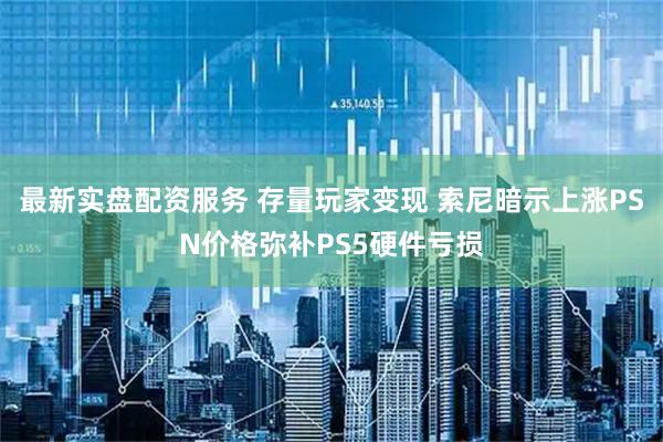 最新实盘配资服务 存量玩家变现 索尼暗示上涨PSN价格弥补PS5硬件亏损