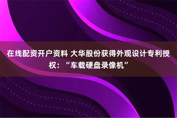在线配资开户资料 大华股份获得外观设计专利授权：“车载硬盘录像机”