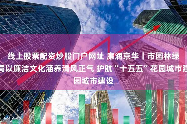 线上股票配资炒股门户网址 廉润京华丨市园林绿化局以廉洁文化涵养清风正气 护航“十五五”花园城市建设